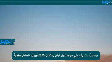 رسمياً.. تعرف على موعد أول أيام رمضان 2025 ورؤية الهلال فلكياً
